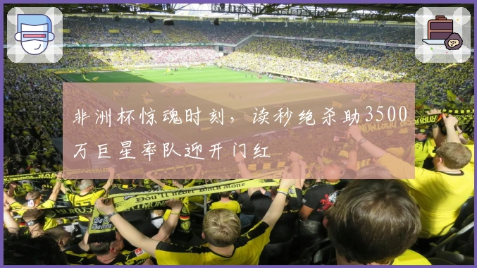 非洲杯惊魂时刻，读秒绝杀助3500万巨星率队迎开门红