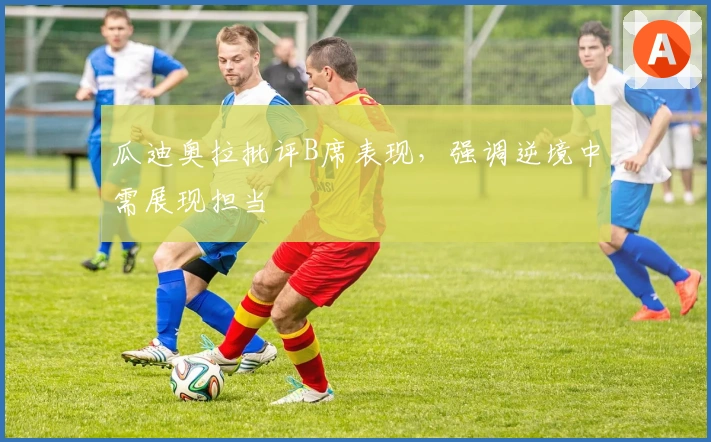 瓜迪奥拉批评B席表现，强调逆境中需展现担当