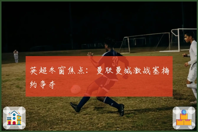 英超冬窗焦点：曼联曼城激战塞梅约争夺