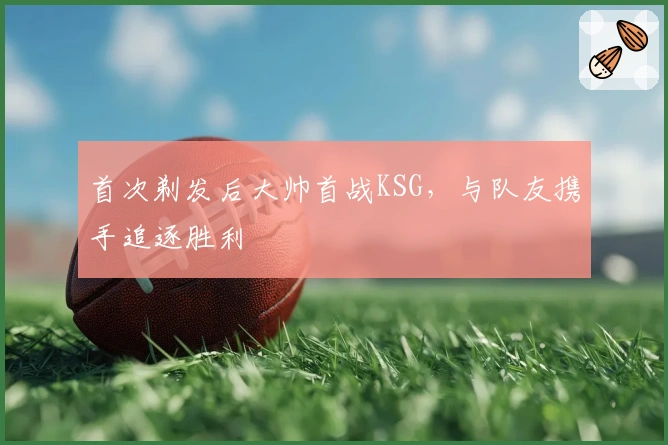 首次剃发后大帅首战KSG，与队友携手追逐胜利