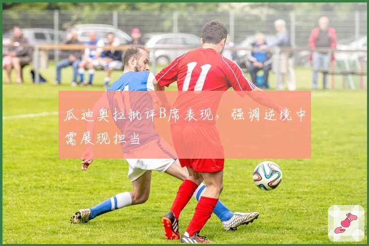 瓜迪奥拉批评B席表现，强调逆境中需展现担当