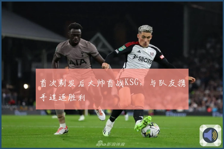 首次剃发后大帅首战KSG，与队友携手追逐胜利
